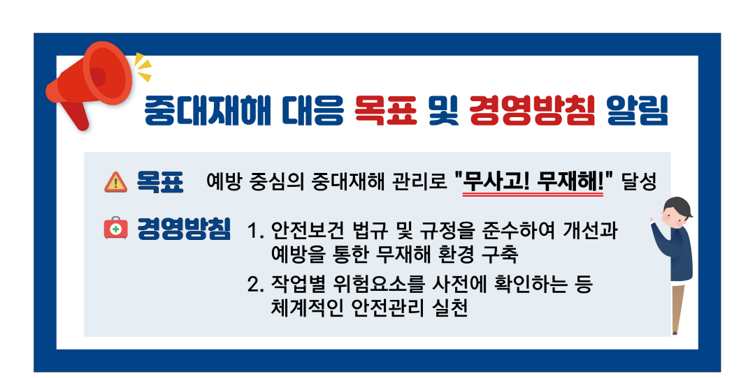 중대재해 대응 목표 및 경영방침 알림. 목표 : 예방주임의 중대재해 관리로 무사고, 무재해 달성 경영방침 : 1. 안전보건 법규 및 규정을 준수하여 개선과 예방을 통한 무재해 환경 구축 2. 작업별 위험요소를 사전에 확인하는 등 체계적인 안전관리 실천